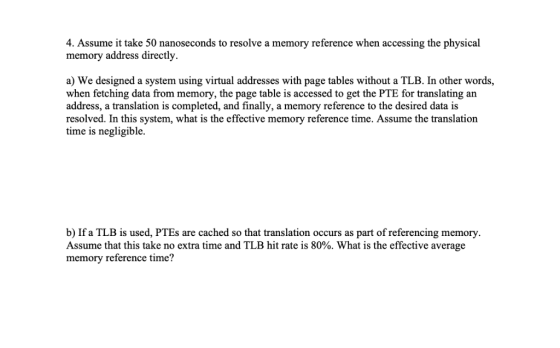 4. Assume it take 50 nanoseconds to resolve a memory reference when accessing the physical memory address directly. a) We des