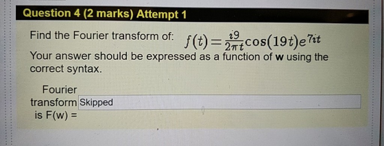 Question 4 (2 marks) Attempt 1 Find the Fourier transform of. cos(19)e7t j(t)= Your answer should be expressed as a function