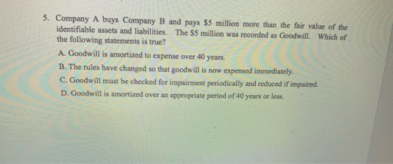 5. Company A buys Company B and pays $5 million more than the fair value of the identifiable assets and liabilities. The $5 m