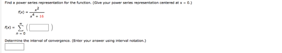 Find a power series representation for the function. (Give your power series representation centered at x0.) 4 x16 n=0 Determ