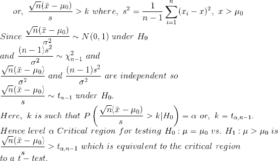 or,~\frac{\sqrt{n}(\bar{x}-\mu_0)}{s}>k~where,~s^2=\frac{1}{n-1}\sum_{i=1}^n(x_i-\bar{x})^2,~\bar{x}>\mu_0\\ Since~\frac{\sqrt{n}(\bar{x}-\mu_0)}{\sigma^2}\sim N(0,1)~under~H_0\\ and~\frac{(n-1)s^2}{\sigma^2}\sim \chi^2_{n-1}~and\\ \frac{\sqrt{n}(\bar{x}-\mu_0)}{\sigma^2}~and~\frac{(n-1)s^2}{\sigma^2}~are~independent~so\\ \frac{\sqrt{n}(\bar{x}-\mu_0)}{s}\sim t_{n-1}~under~H_0.\\ Here,~k~is~such~that~P\left(\frac{\sqrt{n}(\bar{x}-\mu_0)}{s}>k|H_0 \right )=\alpha~or,~k=t_{\alpha,n-1}.\\ Hence~level~\alpha~Critical~region~for~testing~H_0:\mu=\mu_0~vs.~H_1:\mu>\mu_0~is\\ \frac{\sqrt{n}(\bar{x}-\mu_0)}{s}>t_{\alpha,n-1}~which~is~equivalent~to~the~critical~region\\ to~a~t-test.