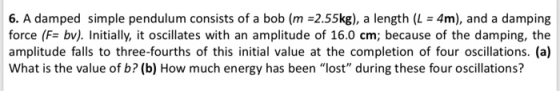 6, A damped simple pendulum consists of a bob (m-2.55kg), a length (L = 4m), and a damping force (F- bv). Initially, it oscil
