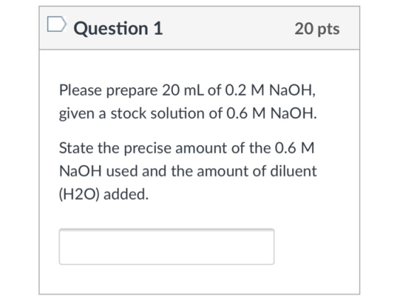 Question 1 20 pts Please prepare 20 mL of 0.2 M NaOH, given a stock solution of 0.6 M NaOH. State the precise amount of the 0