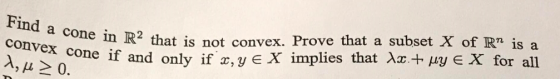 Find a cone in R2 that is not convex, Prove that a subset X of Rr is a convex cone if and only if x,y eX implies that Xx+ py