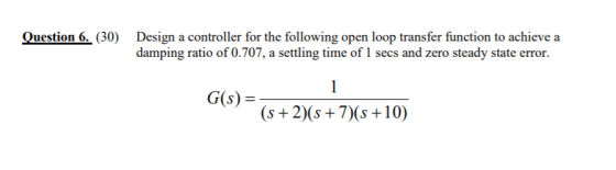 Question 6. 30) Design a controller for the following open loop transfer function to achieve a damping ratio of 0.707, a sett