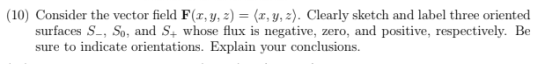 (10) Consider the vector field F (x, y, z) = (x,y, z). Clearly sketch and label three oriented surfaces S, So and S whose flu