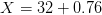 X=32+0.76