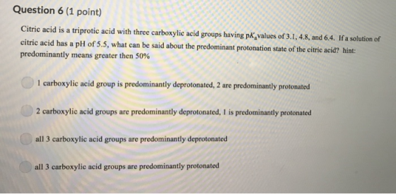 Question 6 (1 point) Citric acid is a triprotic acid with three carboxylic acid groups having pK,values of 3.1,4.8, and 64. I