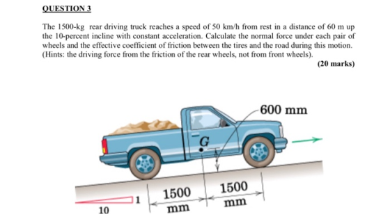 QUESTION 3 The 1500-kg rear driving truck reaches a speed of 50 km/h from rest in a distance of 60 m up the 10-percent inclin