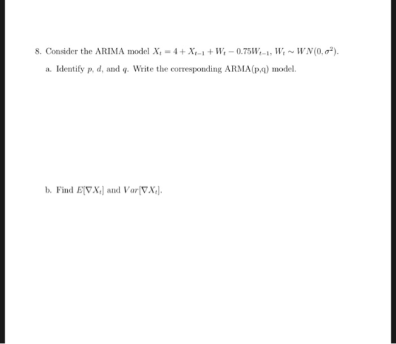 8. Consider the ARIMA model X,-4 + Xt-1 + W-0.75W,-1, W, ~ WN(0, σ*) a. Identify p, d, and q. Write the corresponding ARMA (p