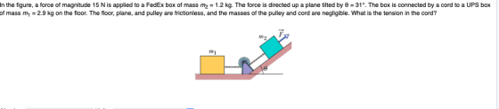 In the figure, a force of magnitude 15 N is applied to a FedEx box of mass m2 1.2 kg. The force is directed up a plane tilted