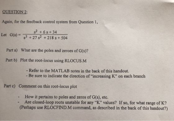 QUESTION 2: Again, for the feedback control system from Question 1, Let G(S) 3 +27 s2 +218 s+504 s2 +6s+34 Part a) What are t