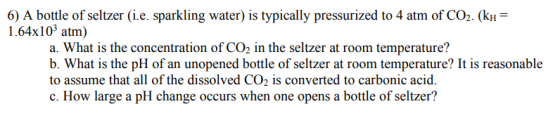 6) A bottle of seltzer (i.e. sparkling water) is typically pressurized to 4 atm of CO2. (kH 1.64x103 atm) a. What is the conc