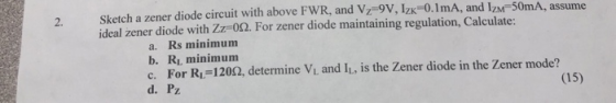 2. Sketch a zener diode circuit with above FWR, and Vz 9v, Izk-0.1mA, and IzM 50mA, assume ideal zener diode with ZZF0Ω. For