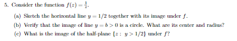 5. Consider the function f(z)-1. (a) Sketch the horizontal line y 1/2 together with its image under f b) Verify that the imag