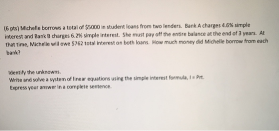 (6 pts) Michelle borrows a total of $5000 in student loans from two lenders. Bank A charges 4.6% simple interest and Bank B c