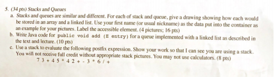 5. (34 pts) Stacks and Queues a. Stacks and queues are similar and different. For each of stack and queue, give a drawing sho