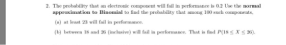 2. The probability that an electronic component will faill in performance is 0.2 Use the normal approximation to Binomial to
