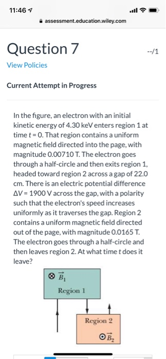 11:46 Question 7 View Policies Current Attempt in Progress In the figure, an electron with an initial kinetic energy of 4.30