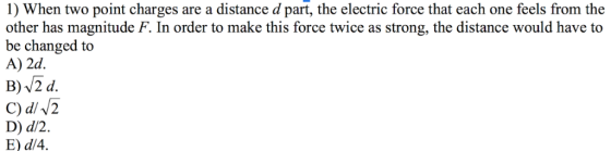 1) When two point charges are a distance d part, the electric force that each one feels from the other has magnitude F. In or