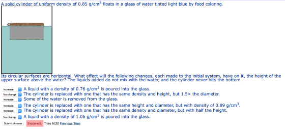 A solid cylinder of uniform density of 0.85 g/cm3 floats in a glass of water tinted light blue by food coloring. Its circular