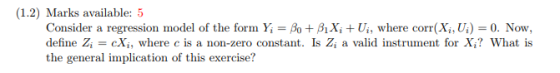 (1.2) Marks available: 5 Consider a regression model of the form y-Ao +AX, + U, where corr(X,,U) O. Now, define Zi = cXi, whe