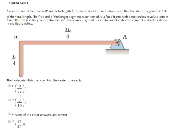 QUESTION 1 A uniform bar of total mass m and total length L has been bent into an L-shape such that the shorter segment is 1/