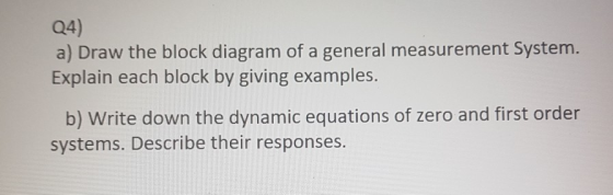 Q4) a) Draw the block diagram of a general measurement System. Explain each block by giving examples. b) Write down the dynam