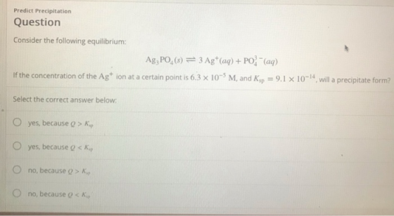 Predict Precipitation Question Consider the following equilibrium: Ag, PO, (s) 3 Ag (aq) + PO(aq) If the concentration of the