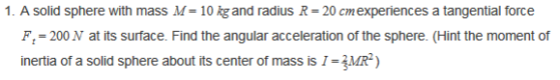 1. A solid sphere with mass M- 10 kgand radius R 20 cmexperiences a tangential force F-200 N at its surface. Find the angular