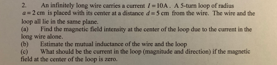 2. An infinitely long wire carries a current 1-10A. A 5-turn loop of radius a = 2 cm is placed with its center at a distance