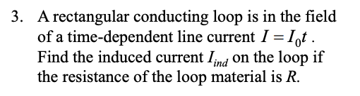 3. A rectangular conducting loop is in the field of a time-dependent line current I Iqt. Find the induced current I,n/ on the