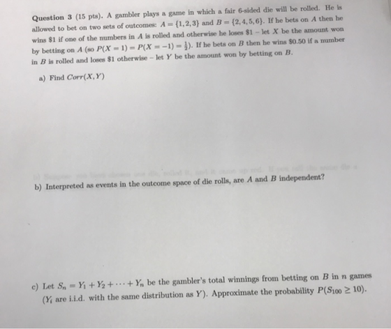 Question 3 (15 pts). A gambler plays a game in which a fair 6-sided die will be rolled. He is allowed to bet on two sets of o
