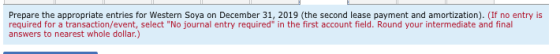 Prepare the appropriate entries for Western Soya on December 31, 2019 (the second lease payment and amortization). (If no ent