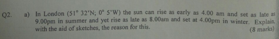 a) In London (51° 32N; 0° 5,W) the sun cantise as early as 4.00 am and set as late as 9.00pm in summer and yet rise as late