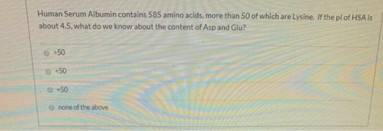 Human Serum Albumin contains 585 amino acids, more than 50 of which are Lysine. If the pl of HSA is about 4.5, what do we kno