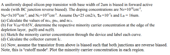 A uniformly doped silicon pnp transistor with base width of 2um is biased in forward active mode (with BC junction reverse bi