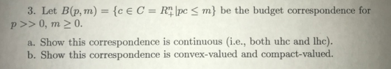 3. Let B(p, m) ce C RTlpcS m be the budget correspondence for p >>0, m2 0. a. Show this correspondence is continuous (i.e, bo