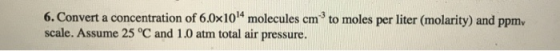 6. Convert a concentration of 6.0x1014 molecules cm to moles per liter (molarity) and ppm. scale. Assume 25 °C and 1.0 atm to