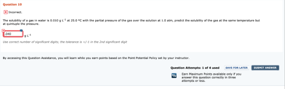 Question 10 Incorrect. The solubility of a gas in water is 0.010 g L1 at 25.0 °c with the partial pressure of the gas over th