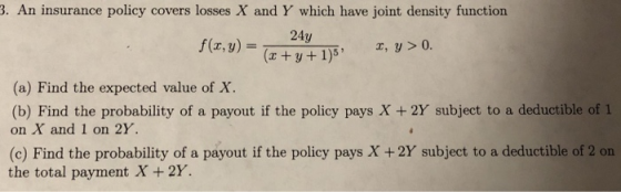 3. An insurance policy covers losses X and Y which have joint density function (a) Find the expected value of X. (b) Find the