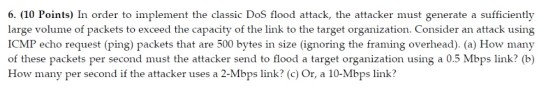 6. (10 Points) In order to implement the classic DoS flood attack, the attacker must generate a sufficiently large volume of