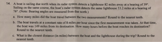A boat is sailing due north when its radar system detects a lighthouse 82 miles away at a bearing of 39°. Sailing on the same