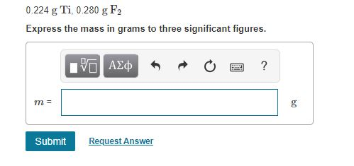 0.224 g Ti, 0.280 g F2 Express the mass in grams to three significant figures. Submit RequestAnswer