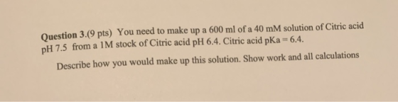 Question 3.(9 pts) You need to make up a 600 ml of a 40 mM solution of Citric acid DH 7.5 from a 1M stock of Citric acid pH 6