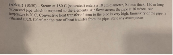 Problem 2 (10/30) - Steam at 180 C (saturated) enters a 10 cm diameter, 0.4 mm thick, 150 m long carbon steel pipe which is e