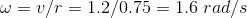 w = v/r = 1.2/0.75 1.6 rad/s