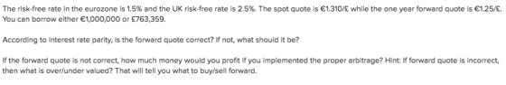 The risk-free rate in the eurozone is 1.5% and the UK risk-free rate is 2.5%. The spot quote is 1.310/E while the one year fo