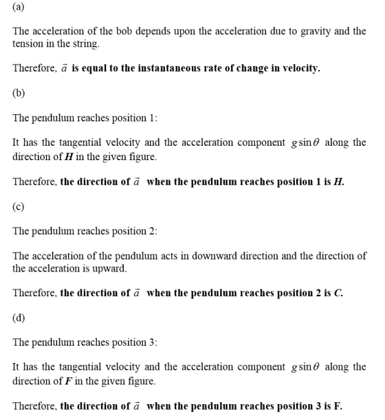 The acceleration of the bob depends upon the acceleration due to gravity and the tension in the string. Therefore, ä is equal to the instantaneous rate of change in velocity. The pendulum reaches position 1: It has the tangential velocity and the acceleration component gs1ηθ along the direction of H in the given figure. Therefore, the direction of ä when the pendulum reaches position 1 is The pendulum reaches position 2: The acceleration of the pendulum acts in downward direction and the direction of the acceleration is upward Therefore, the direction of ä when the pendulum reaches position 2 is C. The pendulum reaches position 3: It has the tangential velocity and the acceleration component g sin θ along the direction of F in the given figure. Therefore, the direction of a when the pendulum reaches position 3 is F.