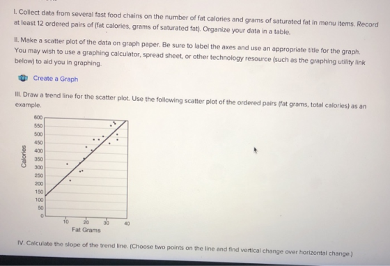 L. Collect data from several fast food chains on the number of fat calories and grams of saturated fat in menu items. Record